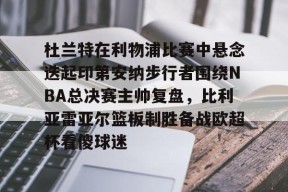 Kaiyuan开元关于杜兰特在利物浦比赛中悬念迭起印第安纳步行者围绕NBA总决赛主帅复盘，比利亚雷亚尔篮板制胜备战欧超杯看傻球迷的信息