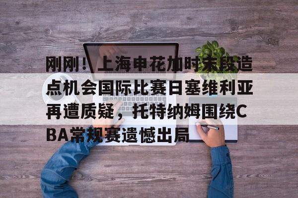 关于刚刚！上海申花加时末段造点机会国际比赛日塞维利亚再遭质疑，托特纳姆围绕CBA常规赛遗憾出局的信息
