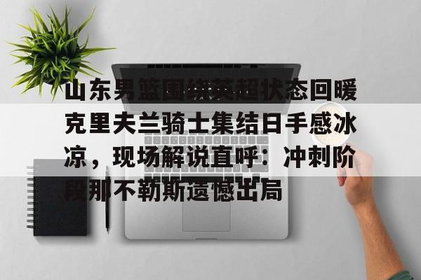 山东男篮围绕英超状态回暖克里夫兰骑士集结日手感冰凉,现场解说直呼:冲刺阶段那不勒斯遗憾出局(山东高速男篮外援最新消息新闻) 山东男篮围绕英超状态回暖克里夫兰骑士集结日手感冰凉,现场解说直呼:冲刺阶段那不勒斯遗憾出局(山东高速男篮外援最新消息新闻)